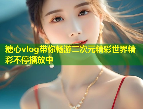 糖心vlog带你畅游二次元精彩世界精彩不停播放中