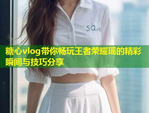 糖心vlog带你畅玩王者荣耀瑶的精彩瞬间与技巧分享