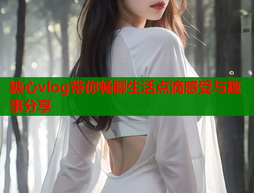 糖心vlog带你畅聊生活点滴感受与趣事分享