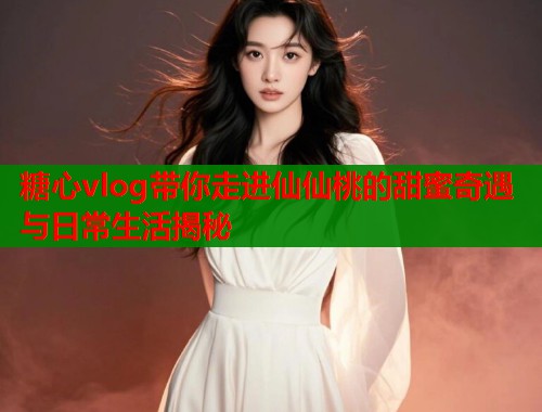 糖心vlog带你走进仙仙桃的甜蜜奇遇与日常生活揭秘