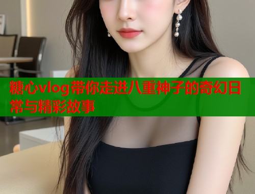 糖心vlog带你走进八重神子的奇幻日常与精彩故事