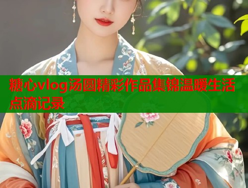 糖心vlog汤圆精彩作品集锦温暖生活点滴记录