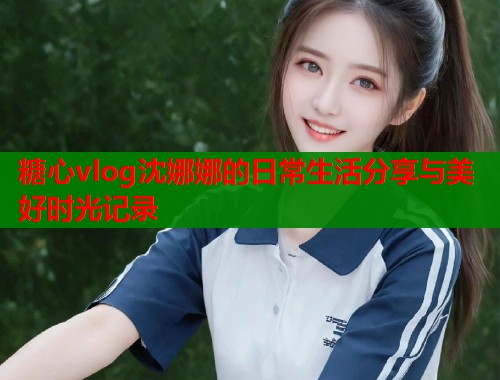 糖心vlog沈娜娜的日常生活分享与美好时光记录