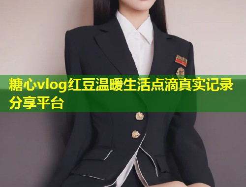 糖心vlog红豆温暖生活点滴真实记录分享平台