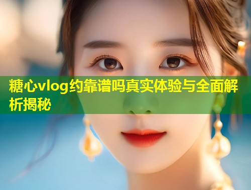 糖心vlog约靠谱吗真实体验与全面解析揭秘