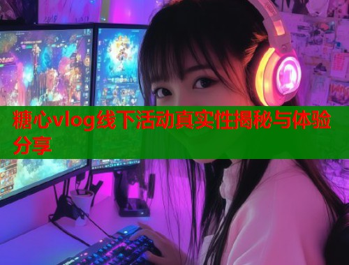 糖心vlog线下活动真实性揭秘与体验分享