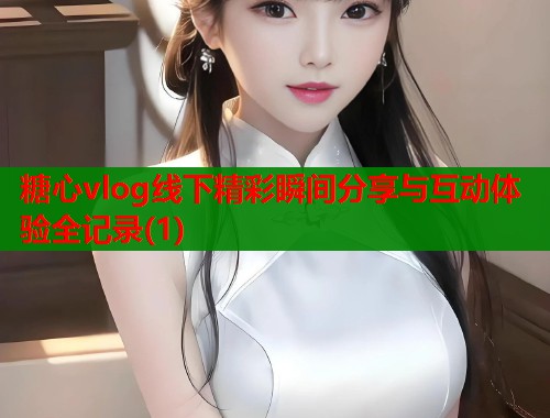糖心vlog线下精彩瞬间分享与互动体验全记录(1)