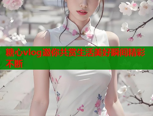 糖心vlog邀你共赏生活美好瞬间精彩不断