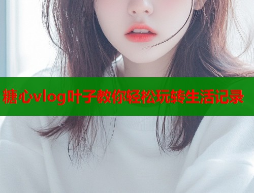糖心vlog叶子教你轻松玩转生活记录
